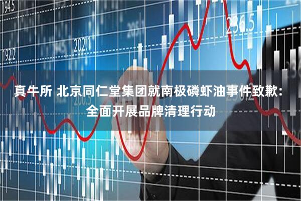 真牛所 北京同仁堂集团就南极磷虾油事件致歉: 全面开展品牌清理行动