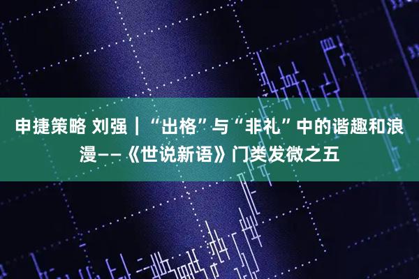 申捷策略 刘强︱“出格”与“非礼”中的谐趣和浪漫——《世说新语》门类发微之五