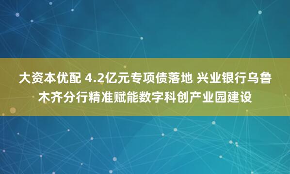 大资本优配 4.2亿元专项债落地 兴业银行乌鲁木齐分行精准赋能数字科创产业园建设