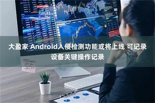 大盈家 Android入侵检测功能或将上线 可记录设备关键操作记录