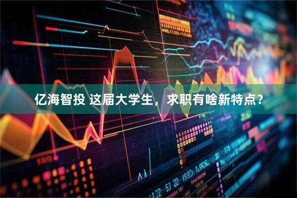 亿海智投 这届大学生，求职有啥新特点？