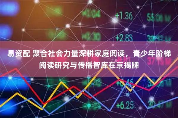 易资配 聚合社会力量深耕家庭阅读，青少年阶梯阅读研究与传播智库在京揭牌