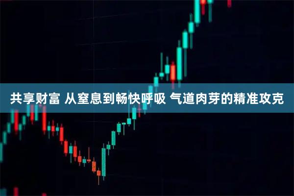 共享财富 从窒息到畅快呼吸 气道肉芽的精准攻克