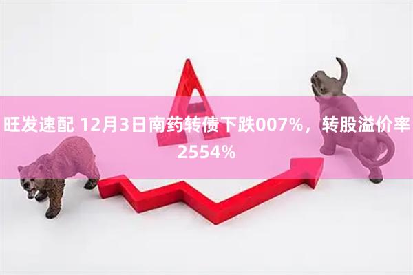 旺发速配 12月3日南药转债下跌007%，转股溢价率2554%