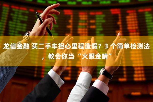 龙信金融 买二手车担心里程造假？3 个简单检测法，教会你当 “火眼金睛”