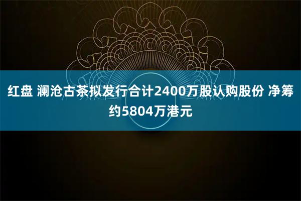 红盘 澜沧古茶拟发行合计2400万股认购股份 净筹约5804万港元