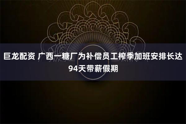 巨龙配资 广西一糖厂为补偿员工榨季加班安排长达94天带薪假期