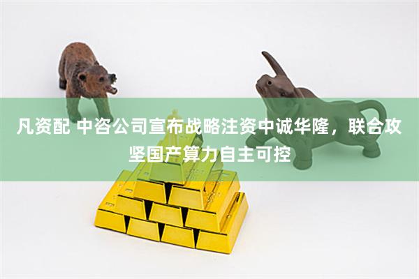 凡资配 中咨公司宣布战略注资中诚华隆，联合攻坚国产算力自主可控