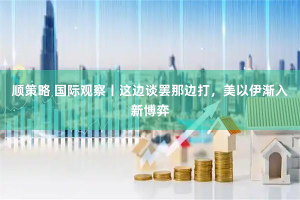 顺策略 国际观察丨这边谈罢那边打，美以伊渐入新博弈